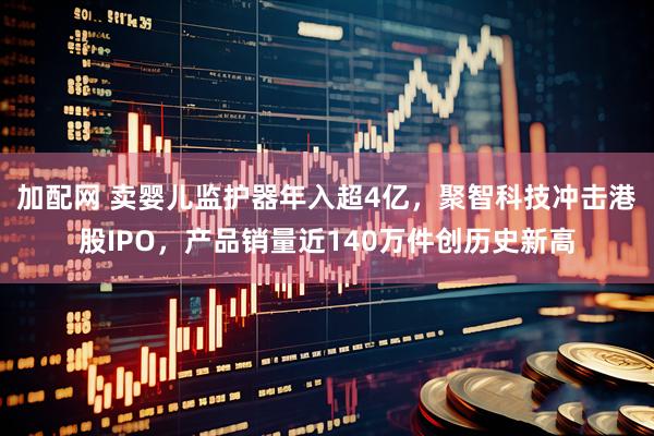 加配网 卖婴儿监护器年入超4亿，聚智科技冲击港股IPO，产品销量近140万件创历史新高