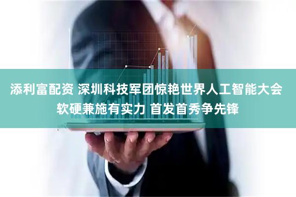 添利富配资 深圳科技军团惊艳世界人工智能大会 软硬兼施有实力 首发首秀争先锋