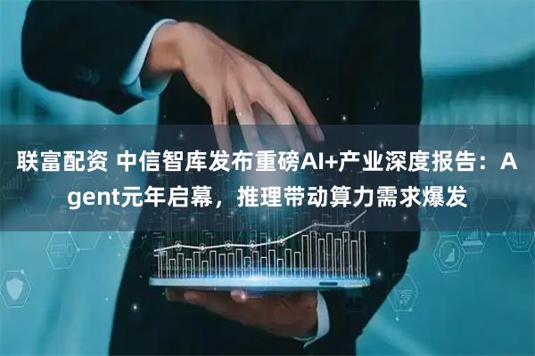 联富配资 中信智库发布重磅AI+产业深度报告：Agent元年启幕，推理带动算力需求爆发