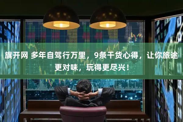 旗开网 多年自驾行万里，9条干货心得，让你旅途更对味，玩得更尽兴！