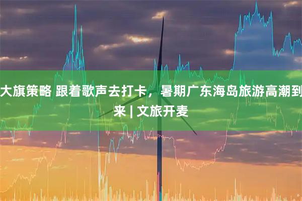 大旗策略 跟着歌声去打卡，暑期广东海岛旅游高潮到来 | 文旅开麦