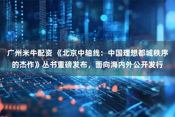 广州米牛配资 《北京中轴线：中国理想都城秩序的杰作》丛书重磅发布，面向海内外公开发行
