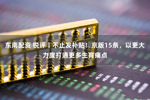 东南配资 锐评丨不止发补贴！京版15条，以更大力度打通更多生育痛点