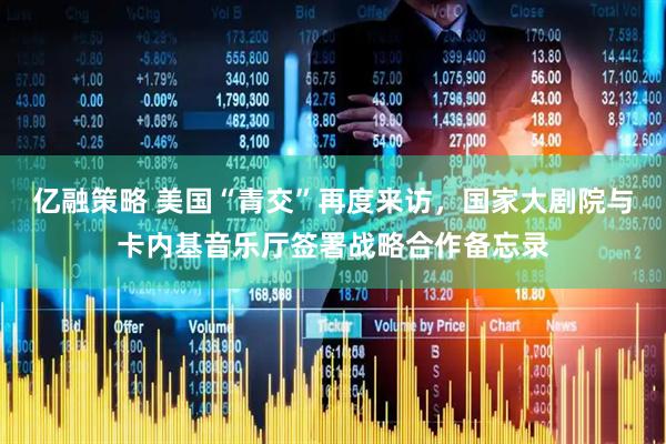 亿融策略 美国“青交”再度来访，国家大剧院与卡内基音乐厅签署战略合作备忘录
