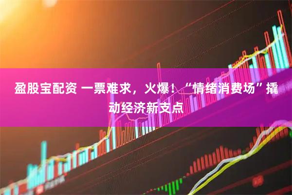 盈股宝配资 一票难求，火爆！“情绪消费场”撬动经济新支点