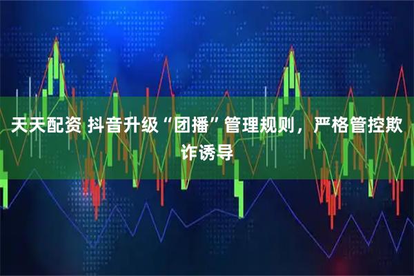 天天配资 抖音升级“团播”管理规则，严格管控欺诈诱导
