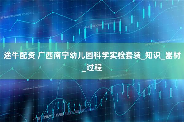 途牛配资 广西南宁幼儿园科学实验套装_知识_器材_过程