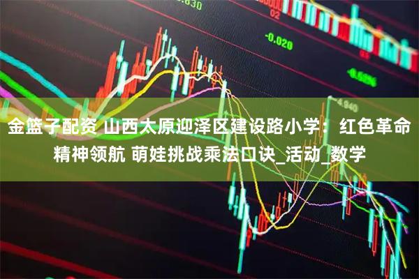 金篮子配资 山西太原迎泽区建设路小学：红色革命精神领航 萌娃挑战乘法口诀_活动_数学