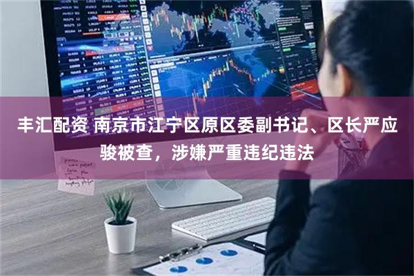 丰汇配资 南京市江宁区原区委副书记、区长严应骏被查，涉嫌严重违纪违法