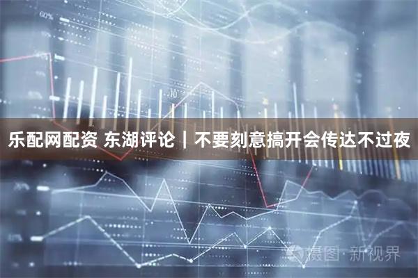 乐配网配资 东湖评论｜不要刻意搞开会传达不过夜
