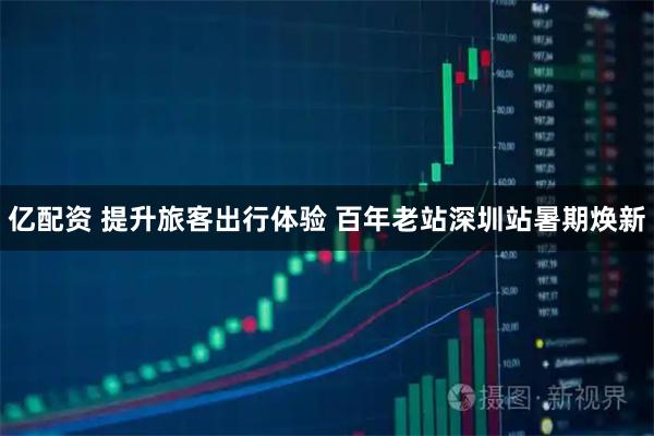 亿配资 提升旅客出行体验 百年老站深圳站暑期焕新
