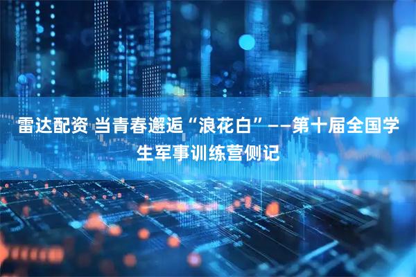 雷达配资 当青春邂逅“浪花白”——第十届全国学生军事训练营侧记