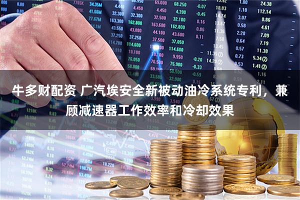 牛多财配资 广汽埃安全新被动油冷系统专利，兼顾减速器工作效率和冷却效果