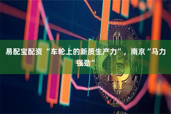 易配宝配资 “车轮上的新质生产力”，南京“马力强劲”