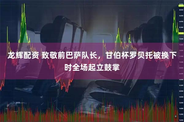 龙辉配资 致敬前巴萨队长，甘伯杯罗贝托被换下时全场起立鼓掌
