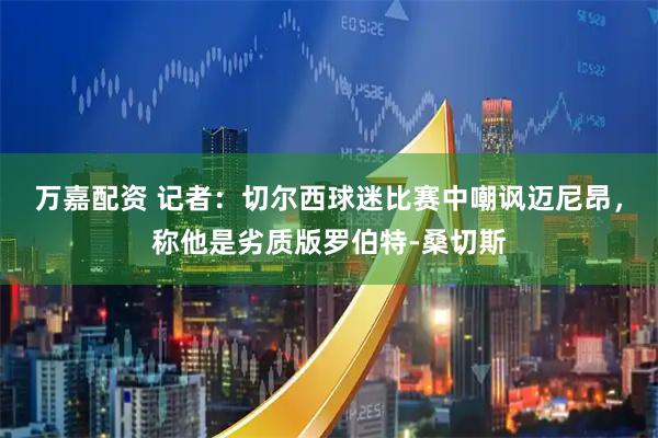 万嘉配资 记者：切尔西球迷比赛中嘲讽迈尼昂，称他是劣质版罗伯特-桑切斯