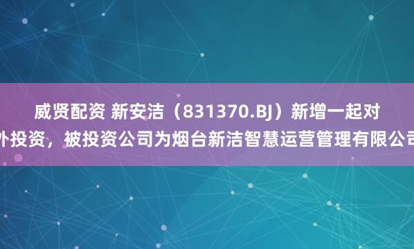 威贤配资 新安洁（831370.BJ）新增一起对外投资，被投资公司为烟台新洁智慧运营管理有限公司