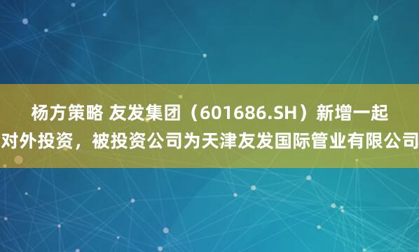 杨方策略 友发集团（601686.SH）新增一起对外投资，被投资公司为天津友发国际管业有限公司