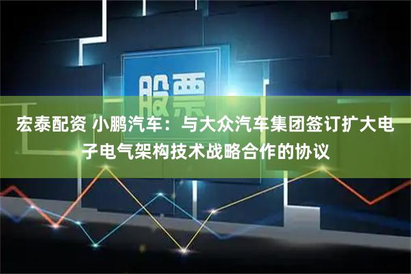 宏泰配资 小鹏汽车：与大众汽车集团签订扩大电子电气架构技术战略合作的协议