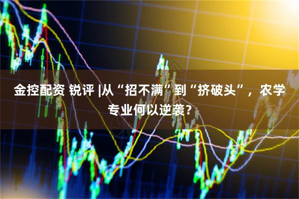 金控配资 锐评 |从“招不满”到“挤破头”，农学专业何以逆袭？