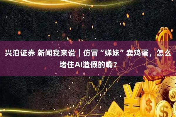 兴泊证券 新闻我来说｜仿冒“婵妹”卖鸡蛋，怎么堵住AI造假的嘴？