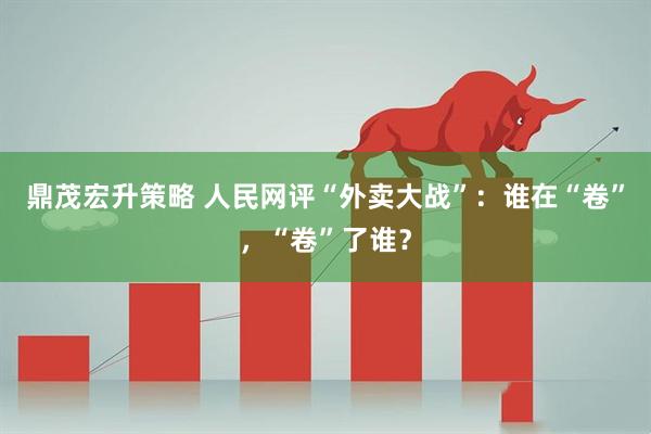 鼎茂宏升策略 人民网评“外卖大战”：谁在“卷”，“卷”了谁？