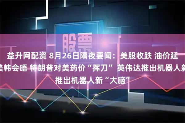 益升网配资 8月26日隔夜要闻：美股收跌 油价延续涨势 美韩会晤 特朗普对美药价“挥刀” 英伟达推出机器人新“大脑”