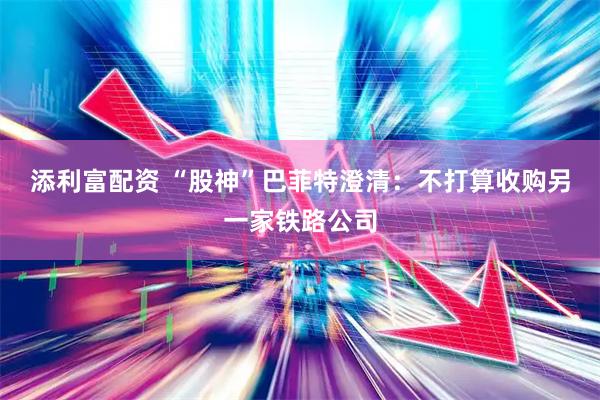 添利富配资 “股神”巴菲特澄清：不打算收购另一家铁路公司