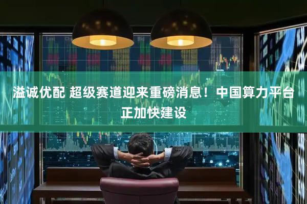溢诚优配 超级赛道迎来重磅消息！中国算力平台正加快建设