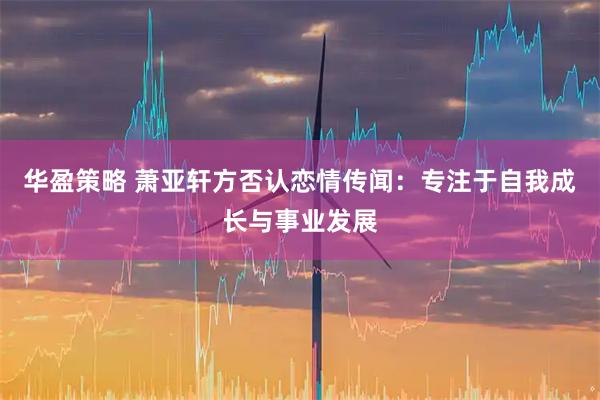 华盈策略 萧亚轩方否认恋情传闻：专注于自我成长与事业发展
