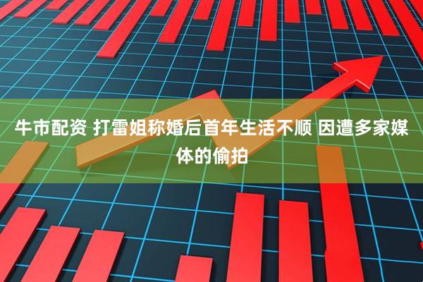 牛市配资 打雷姐称婚后首年生活不顺 因遭多家媒体的偷拍