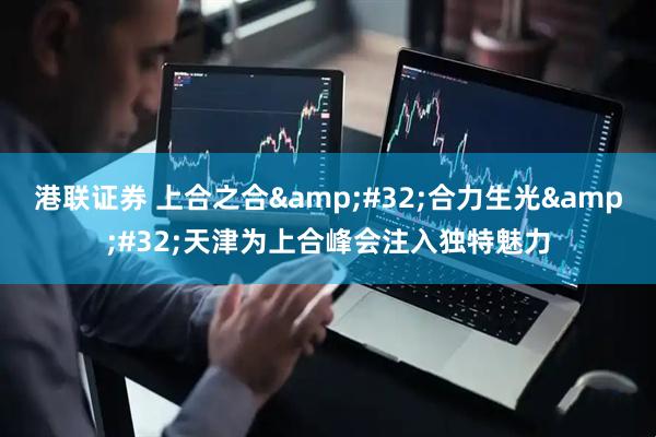 港联证券 上合之合&#32;合力生光&#32;天津为上合峰会注入独特魅力