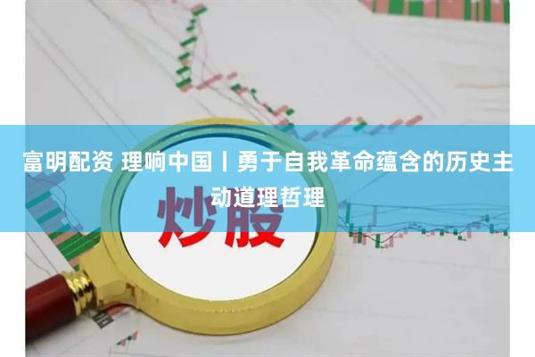 富明配资 理响中国丨勇于自我革命蕴含的历史主动道理哲理