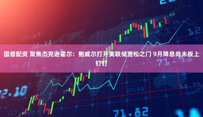 国督配资 聚焦杰克逊霍尔：鲍威尔打开美联储宽松之门 9月降息尚未板上钉钉