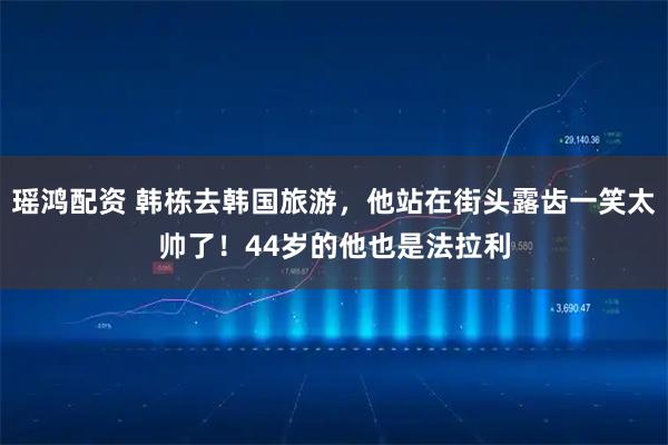 瑶鸿配资 韩栋去韩国旅游，他站在街头露齿一笑太帅了！44岁的他也是法拉利