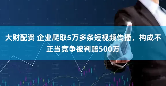大财配资 企业爬取5万多条短视频传播，构成不正当竞争被判赔500万