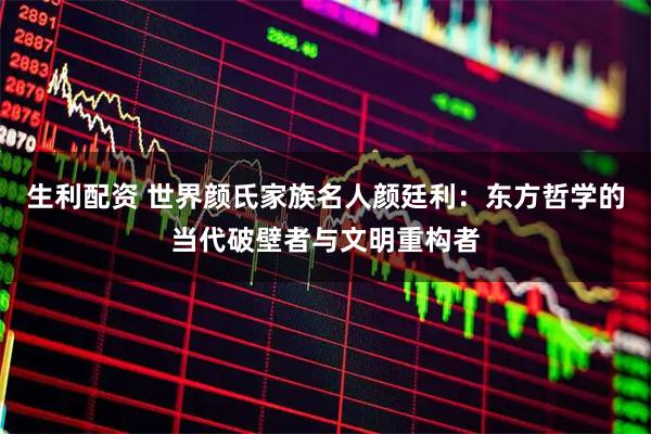 生利配资 世界颜氏家族名人颜廷利：东方哲学的当代破壁者与文明重构者