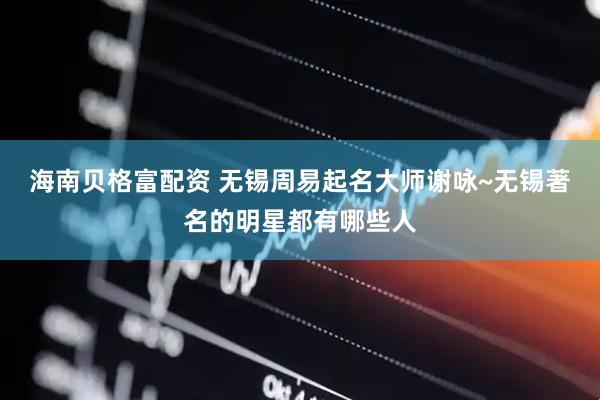 海南贝格富配资 无锡周易起名大师谢咏~无锡著名的明星都有哪些人