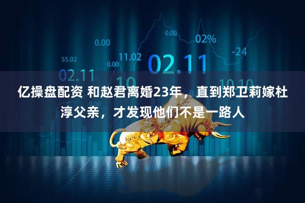 亿操盘配资 和赵君离婚23年，直到郑卫莉嫁杜淳父亲，才发现他们不是一路人