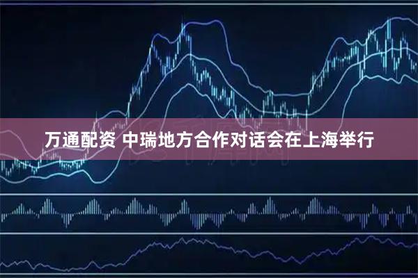 万通配资 中瑞地方合作对话会在上海举行