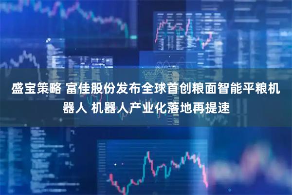 盛宝策略 富佳股份发布全球首创粮面智能平粮机器人 机器人产业化落地再提速