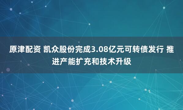 原津配资 凯众股份完成3.08亿元可转债发行 推进产能扩充和技术升级
