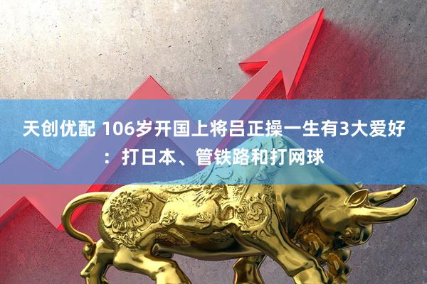 天创优配 106岁开国上将吕正操一生有3大爱好：打日本、管铁路和打网球