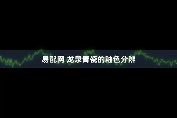 易配网 龙泉青瓷的釉色分辨