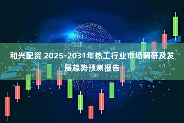 和兴配资 2025-2031年热工行业市场调研及发展趋势预测报告