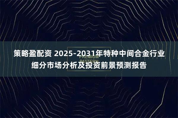 策略盈配资 2025-2031年特种中间合金行业细分市场分析及投资前景预测报告