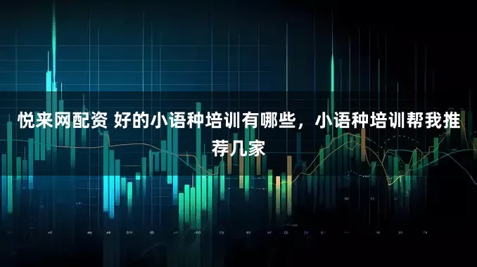 悦来网配资 好的小语种培训有哪些，小语种培训帮我推荐几家