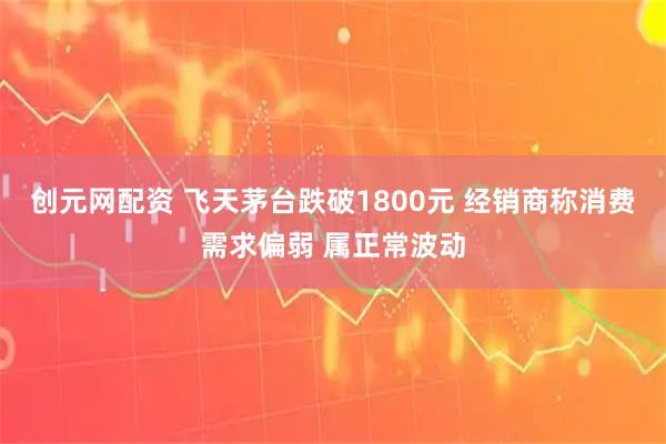 创元网配资 飞天茅台跌破1800元 经销商称消费需求偏弱 属正常波动