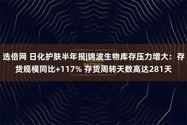 选倍网 日化护肤半年报|锦波生物库存压力增大：存货规模同比+117% 存货周转天数高达281天