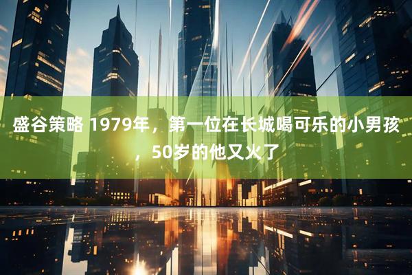盛谷策略 1979年，第一位在长城喝可乐的小男孩，50岁的他又火了